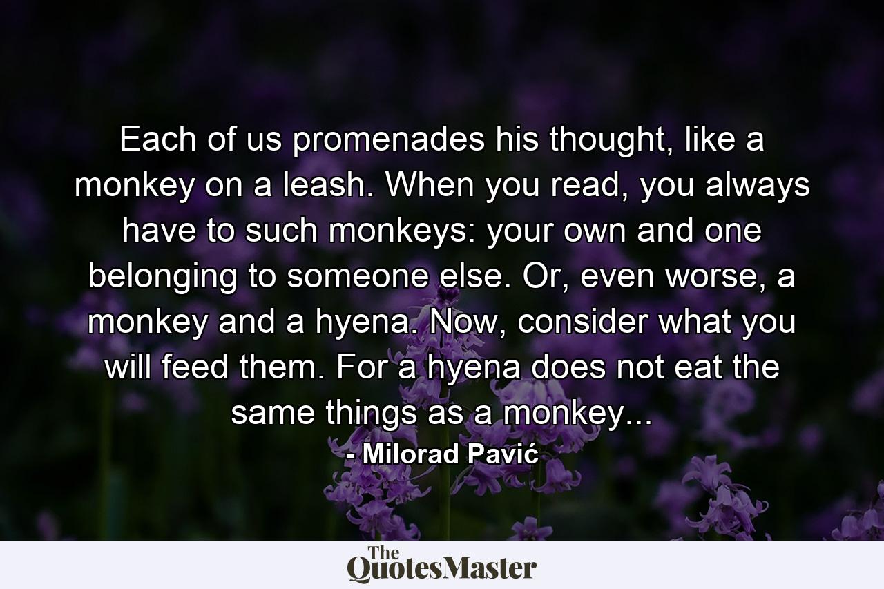 Each of us promenades his thought, like a monkey on a leash. When you read, you always have to such monkeys: your own and one belonging to someone else. Or, even worse, a monkey and a hyena. Now, consider what you will feed them. For a hyena does not eat the same things as a monkey... - Quote by Milorad Pavić