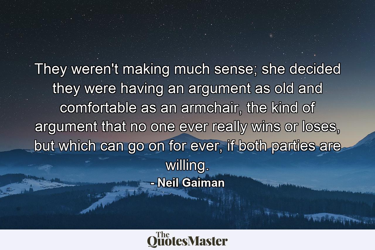 They weren't making much sense; she decided they were having an argument as old and comfortable as an armchair, the kind of argument that no one ever really wins or loses, but which can go on for ever, if both parties are willing. - Quote by Neil Gaiman