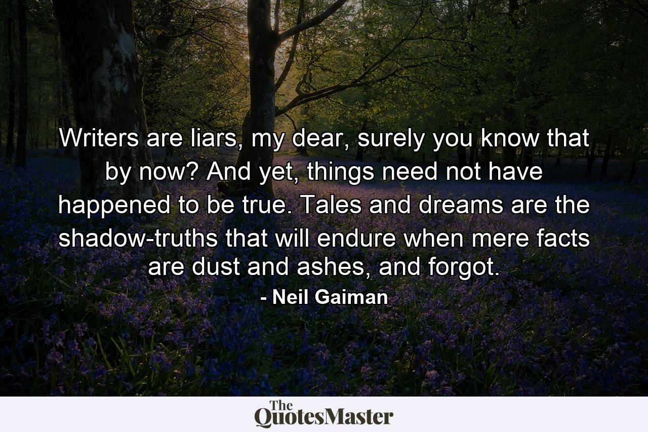 Writers are liars, my dear, surely you know that by now? And yet, things need not have happened to be true. Tales and dreams are the shadow-truths that will endure when mere facts are dust and ashes, and forgot. - Quote by Neil Gaiman