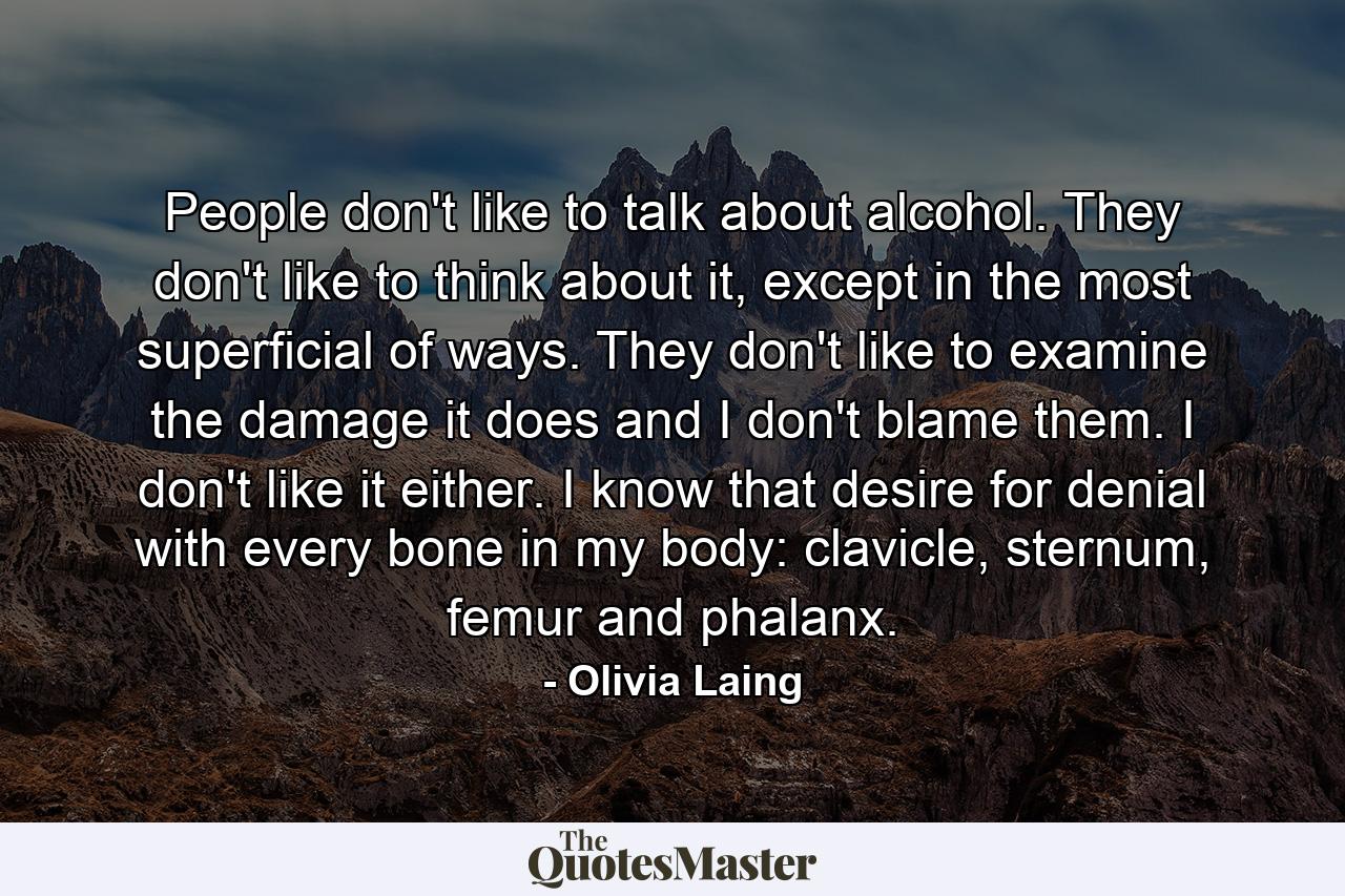 People don't like to talk about alcohol. They don't like to think about it, except in the most superficial of ways. They don't like to examine the damage it does and I don't blame them. I don't like it either. I know that desire for denial with every bone in my body: clavicle, sternum, femur and phalanx. - Quote by Olivia Laing