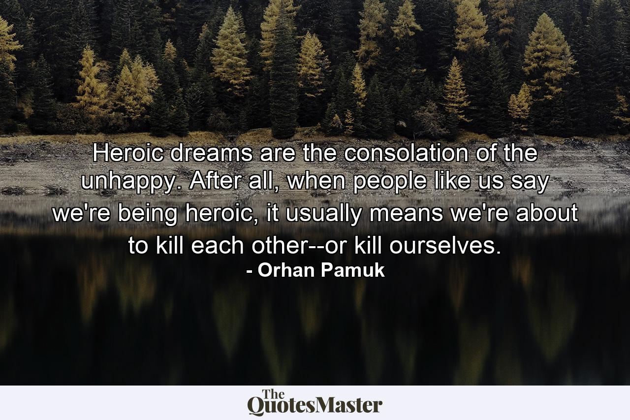 Heroic dreams are the consolation of the unhappy. After all, when people like us say we're being heroic, it usually means we're about to kill each other--or kill ourselves. - Quote by Orhan Pamuk