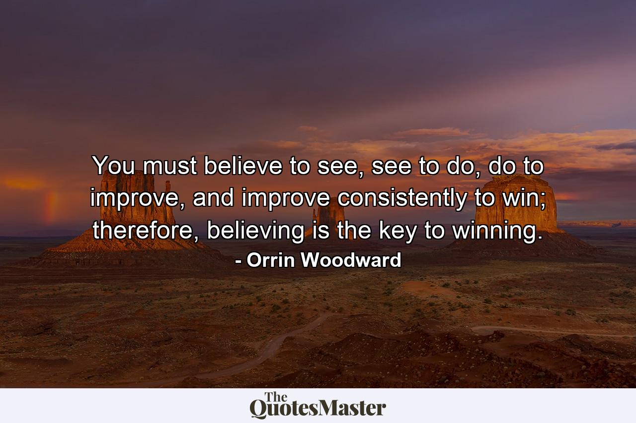 You must believe to see, see to do, do to improve, and improve consistently to win; therefore, believing is the key to winning. - Quote by Orrin Woodward