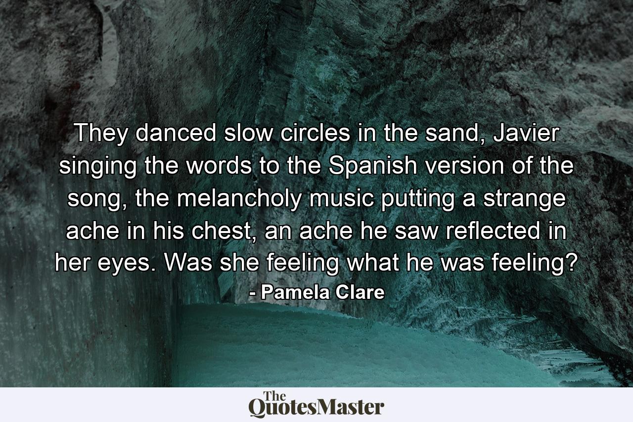 They danced slow circles in the sand, Javier singing the words to the Spanish version of the song, the melancholy music putting a strange ache in his chest, an ache he saw reflected in her eyes. Was she feeling what he was feeling? - Quote by Pamela Clare