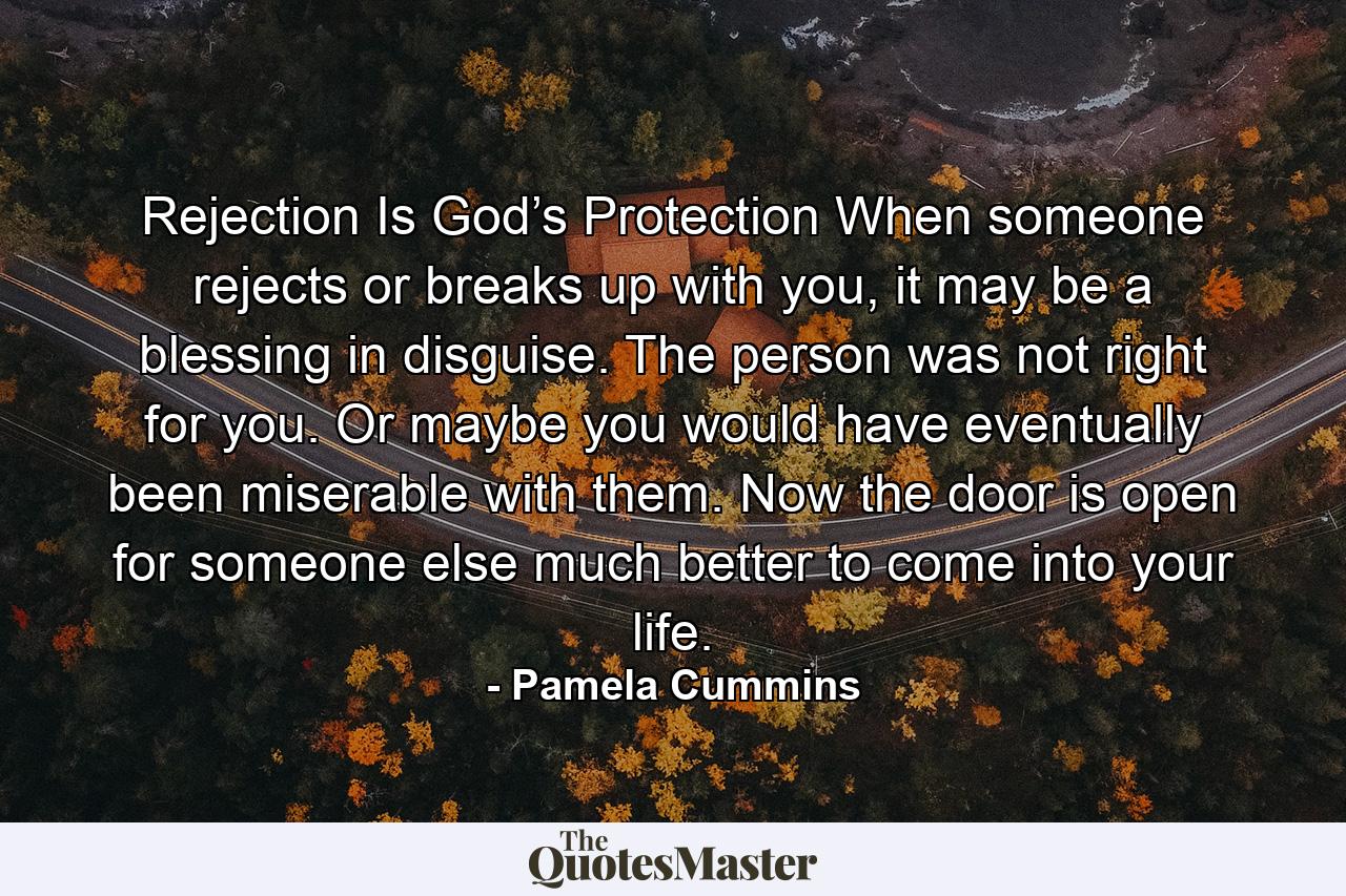 Rejection Is God’s Protection When someone rejects or breaks up with you, it may be a blessing in disguise. The person was not right for you. Or maybe you would have eventually been miserable with them. Now the door is open for someone else much better to come into your life. - Quote by Pamela Cummins