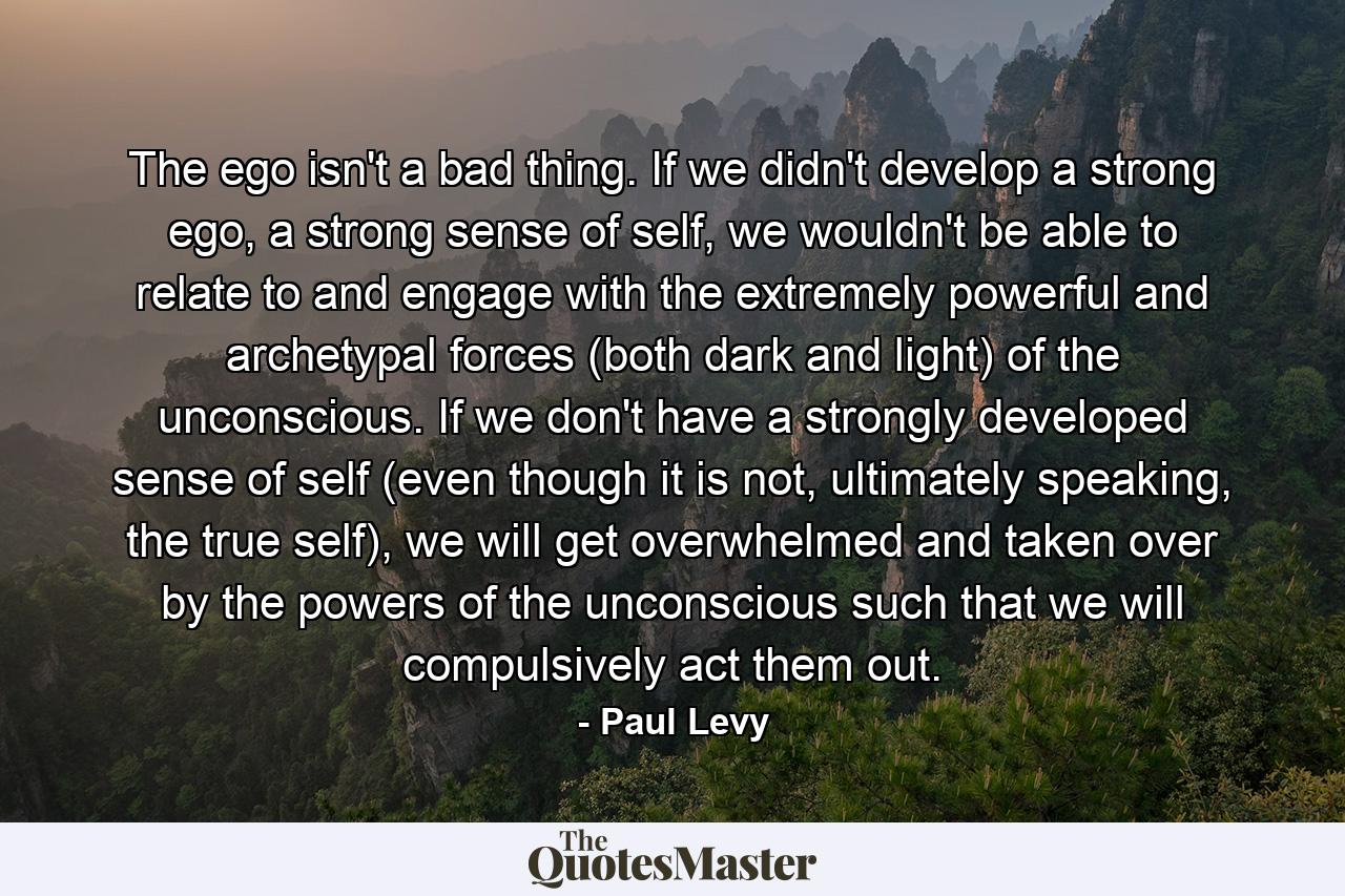 The ego isn't a bad thing. If we didn't develop a strong ego, a strong sense of self, we wouldn't be able to relate to and engage with the extremely powerful and archetypal forces (both dark and light) of the unconscious. If we don't have a strongly developed sense of self (even though it is not, ultimately speaking, the true self), we will get overwhelmed and taken over by the powers of the unconscious such that we will compulsively act them out. - Quote by Paul Levy