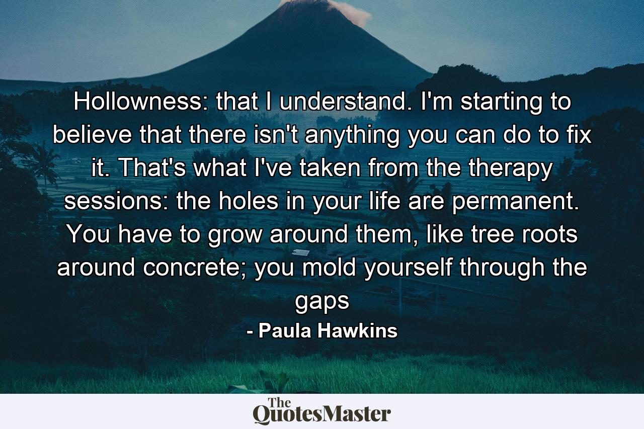 Hollowness: that I understand. I'm starting to believe that there isn't anything you can do to fix it. That's what I've taken from the therapy sessions: the holes in your life are permanent. You have to grow around them, like tree roots around concrete; you mold yourself through the gaps - Quote by Paula Hawkins