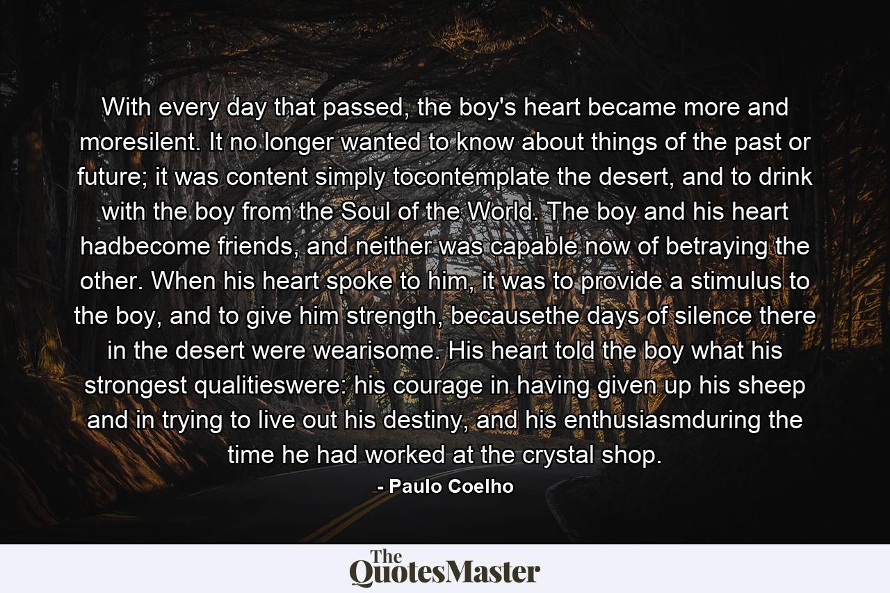 With every day that passed, the boy's heart became more and moresilent. It no longer wanted to know about things of the past or future; it was content simply tocontemplate the desert, and to drink with the boy from the Soul of the World. The boy and his heart hadbecome friends, and neither was capable now of betraying the other. When his heart spoke to him, it was to provide a stimulus to the boy, and to give him strength, becausethe days of silence there in the desert were wearisome. His heart told the boy what his strongest qualitieswere: his courage in having given up his sheep and in trying to live out his destiny, and his enthusiasmduring the time he had worked at the crystal shop. - Quote by Paulo Coelho