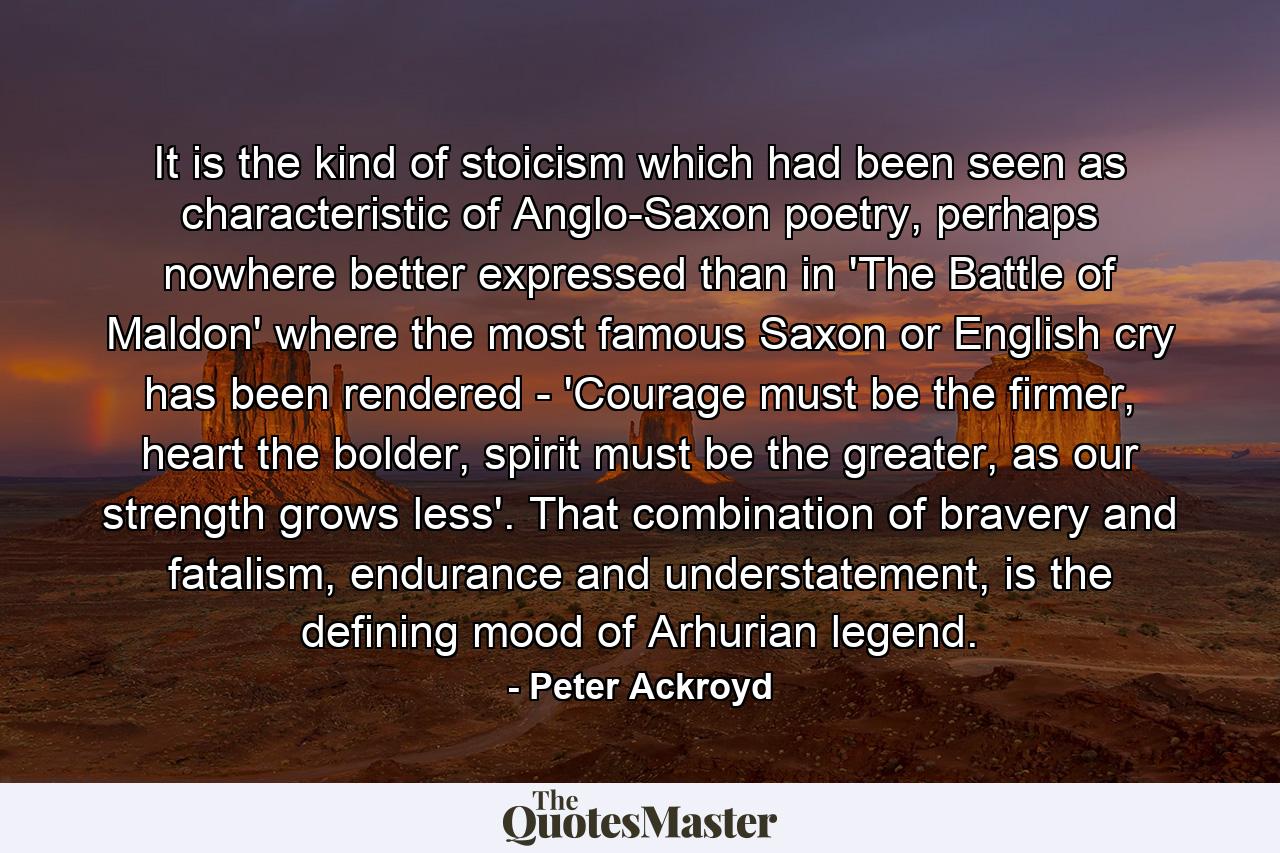 It is the kind of stoicism which had been seen as characteristic of Anglo-Saxon poetry, perhaps nowhere better expressed than in 'The Battle of Maldon' where the most famous Saxon or English cry has been rendered - 'Courage must be the firmer, heart the bolder, spirit must be the greater, as our strength grows less'. That combination of bravery and fatalism, endurance and understatement, is the defining mood of Arhurian legend. - Quote by Peter Ackroyd