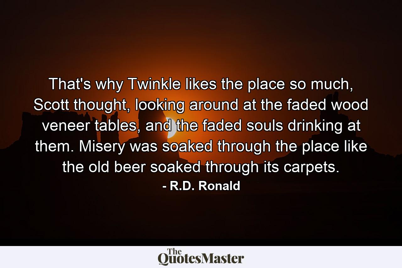 That's why Twinkle likes the place so much, Scott thought, looking around at the faded wood veneer tables, and the faded souls drinking at them. Misery was soaked through the place like the old beer soaked through its carpets. - Quote by R.D. Ronald