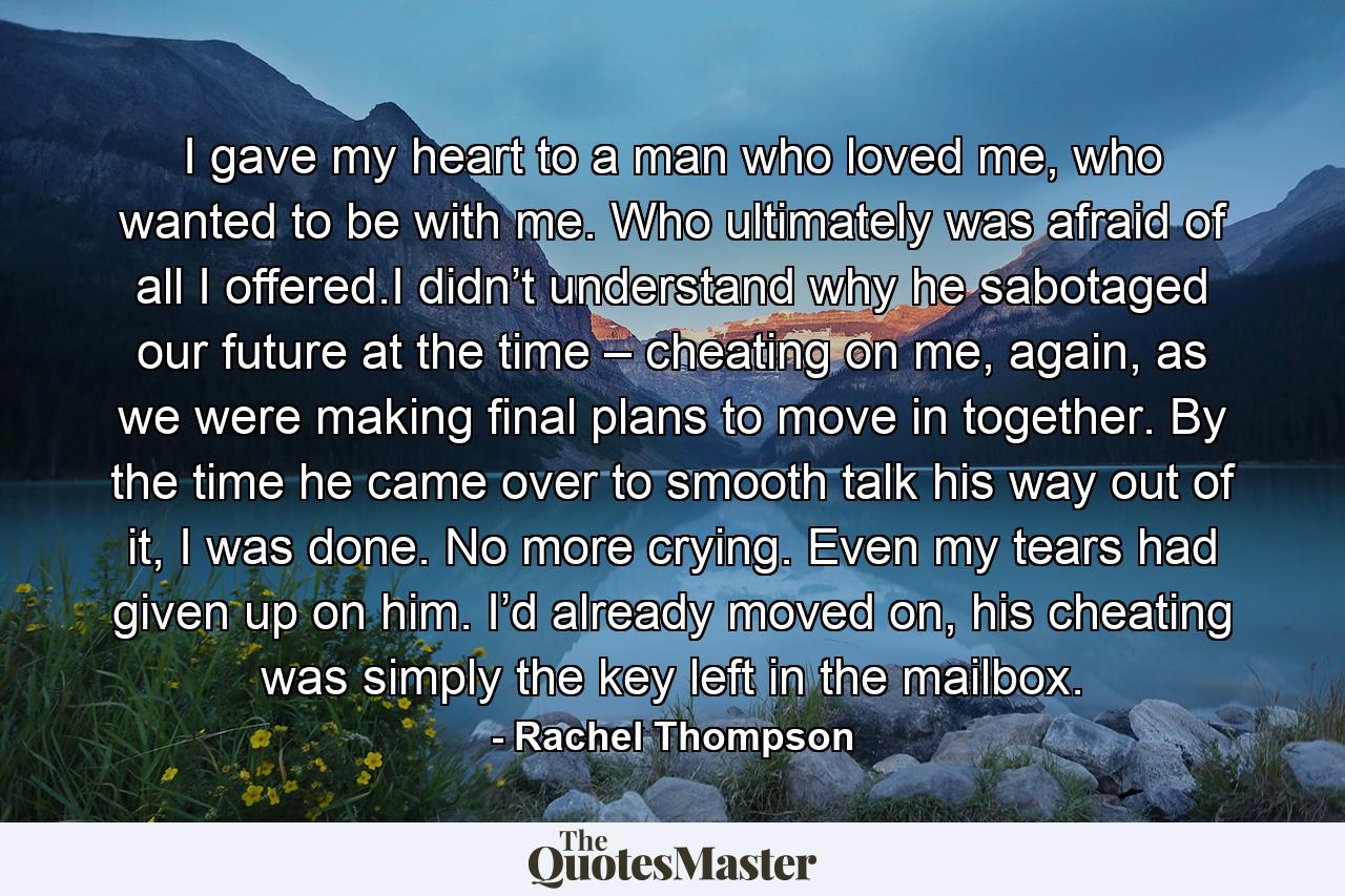 I gave my heart to a man who loved me, who wanted to be with me. Who ultimately was afraid of all I offered.I didn’t understand why he sabotaged our future at the time – cheating on me, again, as we were making final plans to move in together. By the time he came over to smooth talk his way out of it, I was done. No more crying. Even my tears had given up on him. I’d already moved on, his cheating was simply the key left in the mailbox. - Quote by Rachel Thompson