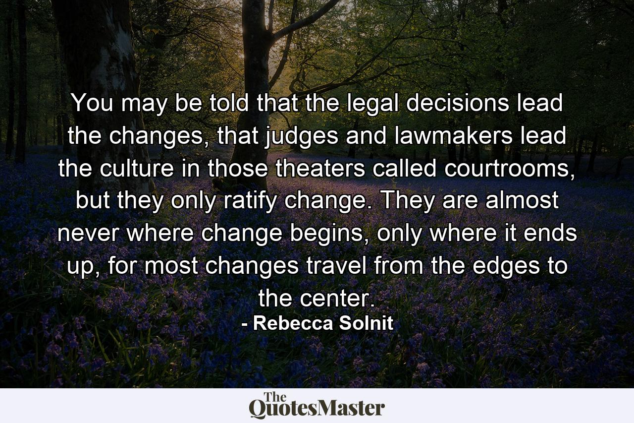 You may be told that the legal decisions lead the changes, that judges and lawmakers lead the culture in those theaters called courtrooms, but they only ratify change. They are almost never where change begins, only where it ends up, for most changes travel from the edges to the center. - Quote by Rebecca Solnit