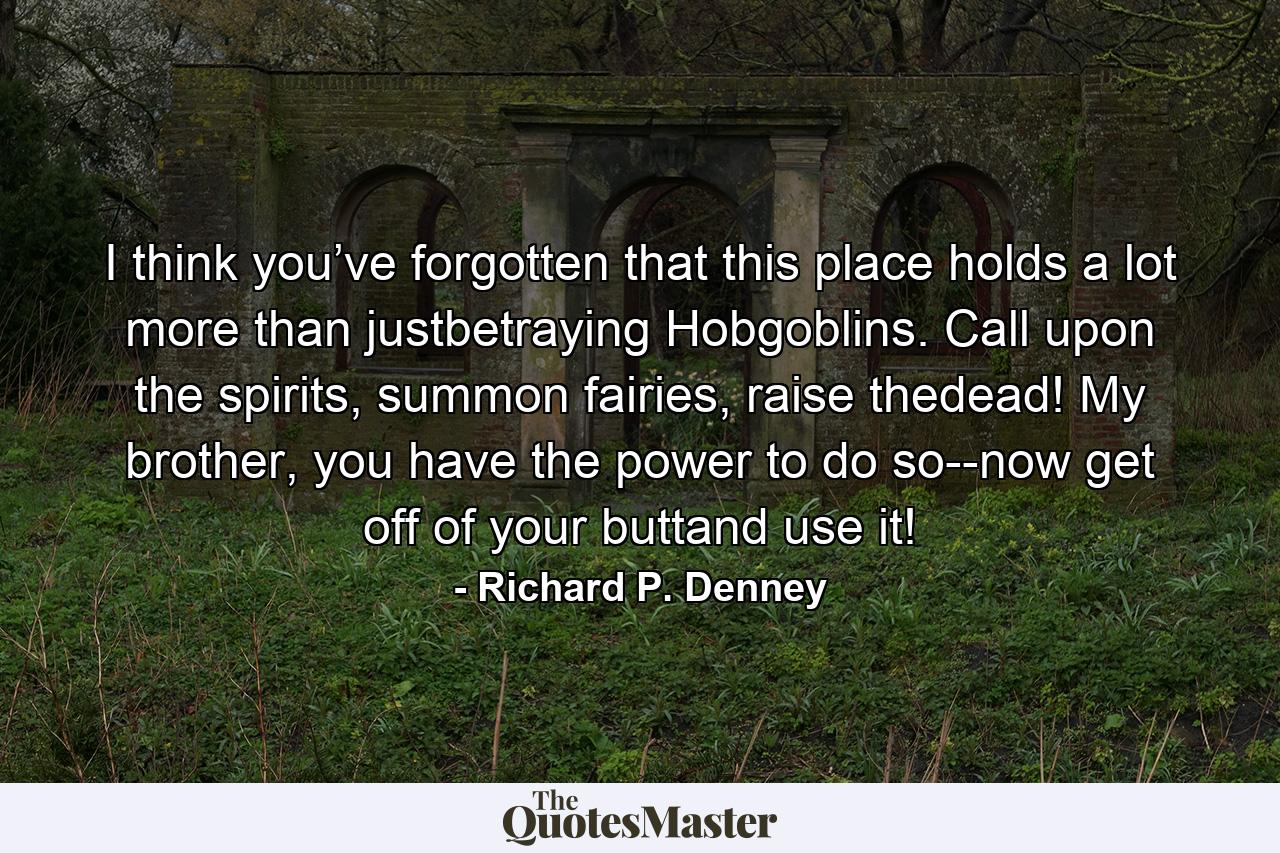 I think you’ve forgotten that this place holds a lot more than justbetraying Hobgoblins. Call upon the spirits, summon fairies, raise thedead! My brother, you have the power to do so--now get off of your buttand use it! - Quote by Richard P. Denney