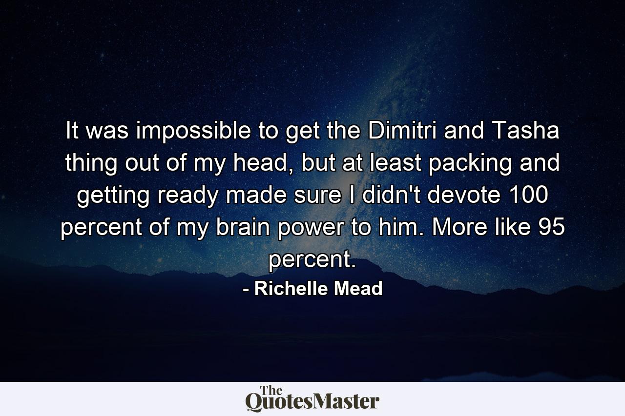 It was impossible to get the Dimitri and Tasha thing out of my head, but at least packing and getting ready made sure I didn't devote 100 percent of my brain power to him. More like 95 percent. - Quote by Richelle Mead