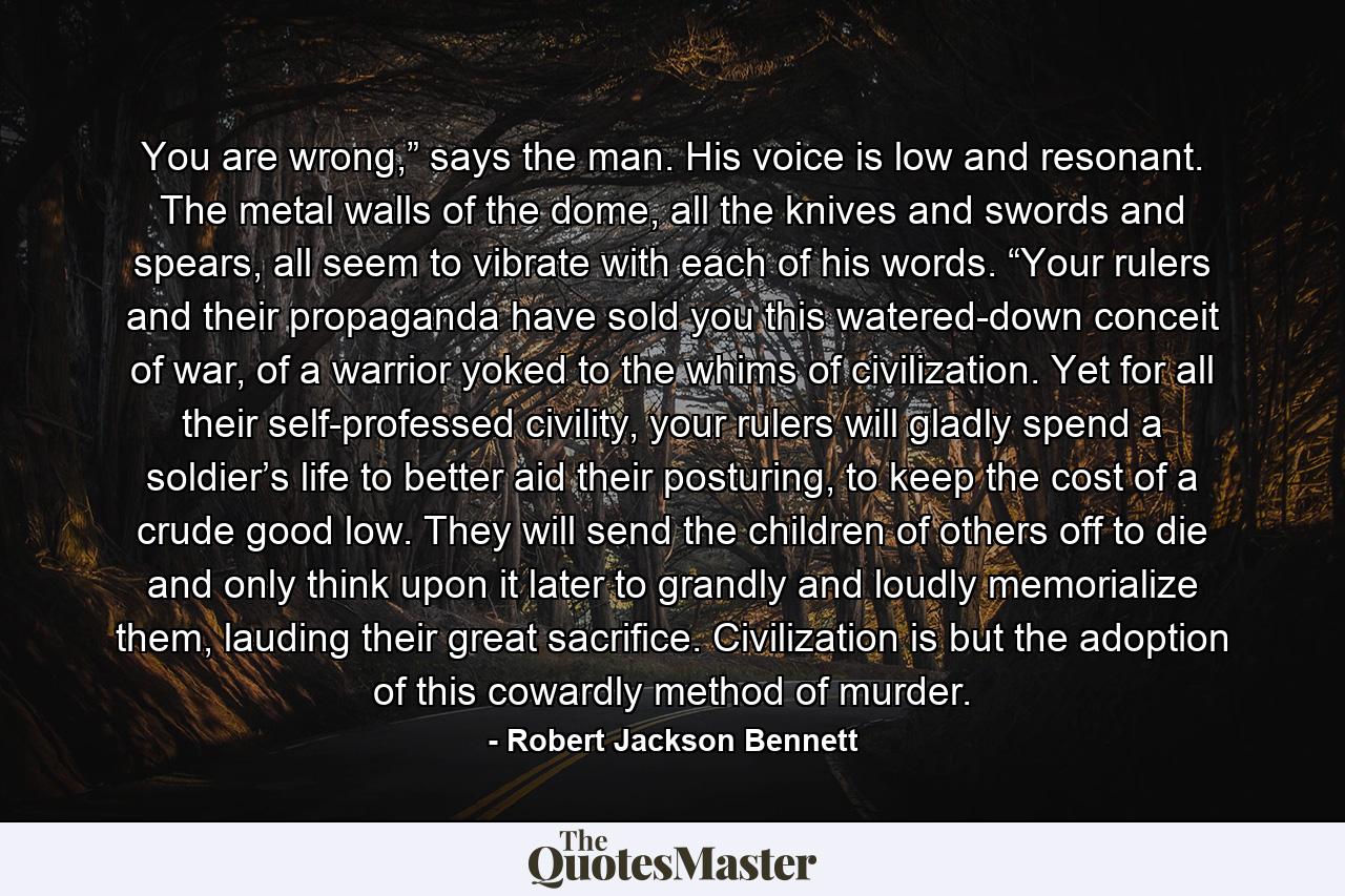 You are wrong,” says the man. His voice is low and resonant. The metal walls of the dome, all the knives and swords and spears, all seem to vibrate with each of his words. “Your rulers and their propaganda have sold you this watered-down conceit of war, of a warrior yoked to the whims of civilization. Yet for all their self-professed civility, your rulers will gladly spend a soldier’s life to better aid their posturing, to keep the cost of a crude good low. They will send the children of others off to die and only think upon it later to grandly and loudly memorialize them, lauding their great sacrifice. Civilization is but the adoption of this cowardly method of murder. - Quote by Robert Jackson Bennett