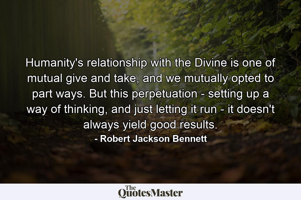 Humanity's relationship with the Divine is one of mutual give and take, and we mutually opted to part ways. But this perpetuation - setting up a way of thinking, and just letting it run - it doesn't always yield good results. - Quote by Robert Jackson Bennett