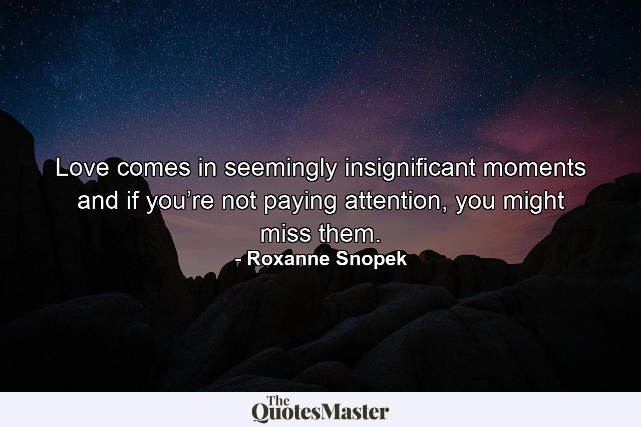 Love comes in seemingly insignificant moments and if you’re not paying attention, you might miss them. - Quote by Roxanne Snopek