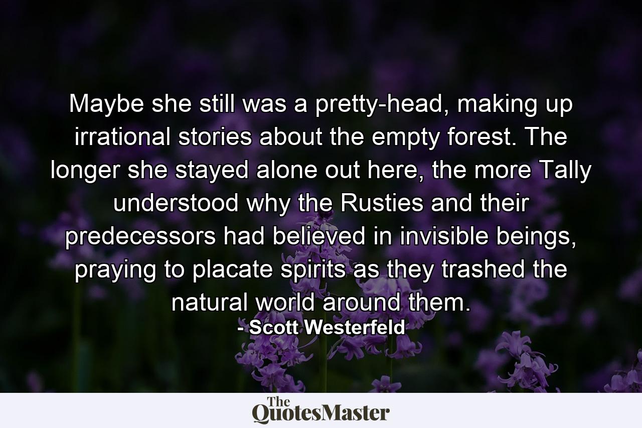 Maybe she still was a pretty-head, making up irrational stories about the empty forest. The longer she stayed alone out here, the more Tally understood why the Rusties and their predecessors had believed in invisible beings, praying to placate spirits as they trashed the natural world around them. - Quote by Scott Westerfeld