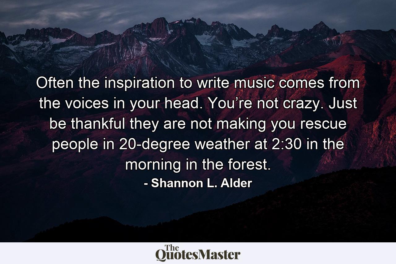 Often the inspiration to write music comes from the voices in your head. You’re not crazy. Just be thankful they are not making you rescue people in 20-degree weather at 2:30 in the morning in the forest. - Quote by Shannon L. Alder