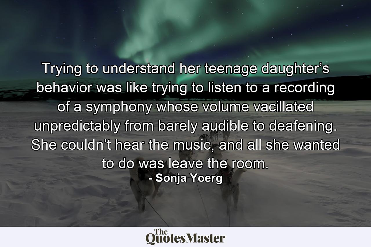 Trying to understand her teenage daughter’s behavior was like trying to listen to a recording of a symphony whose volume vacillated unpredictably from barely audible to deafening. She couldn’t hear the music, and all she wanted to do was leave the room. - Quote by Sonja Yoerg