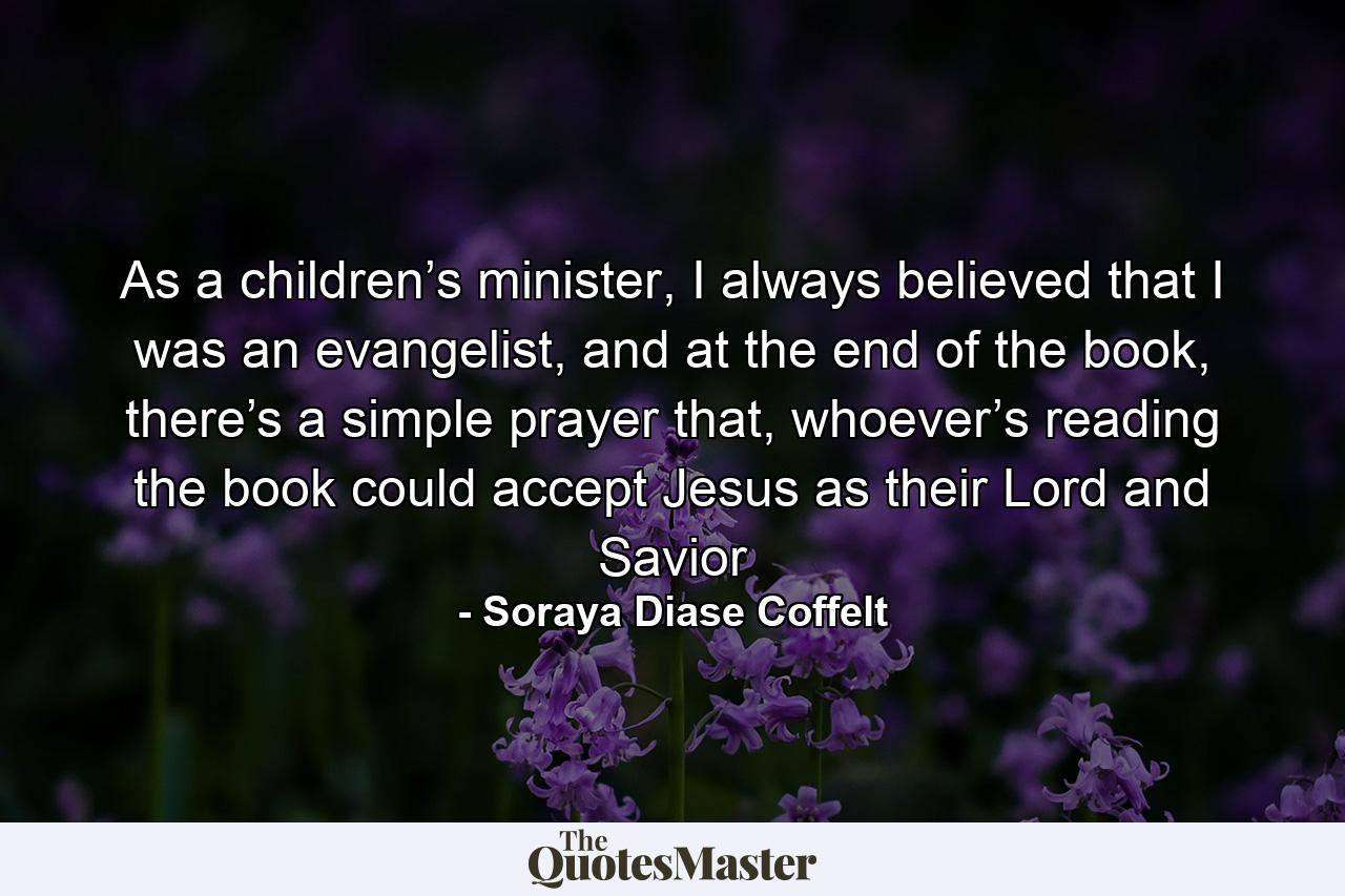 As a children’s minister, I always believed that I was an evangelist, and at the end of the book, there’s a simple prayer that, whoever’s reading the book could accept Jesus as their Lord and Savior - Quote by Soraya Diase Coffelt