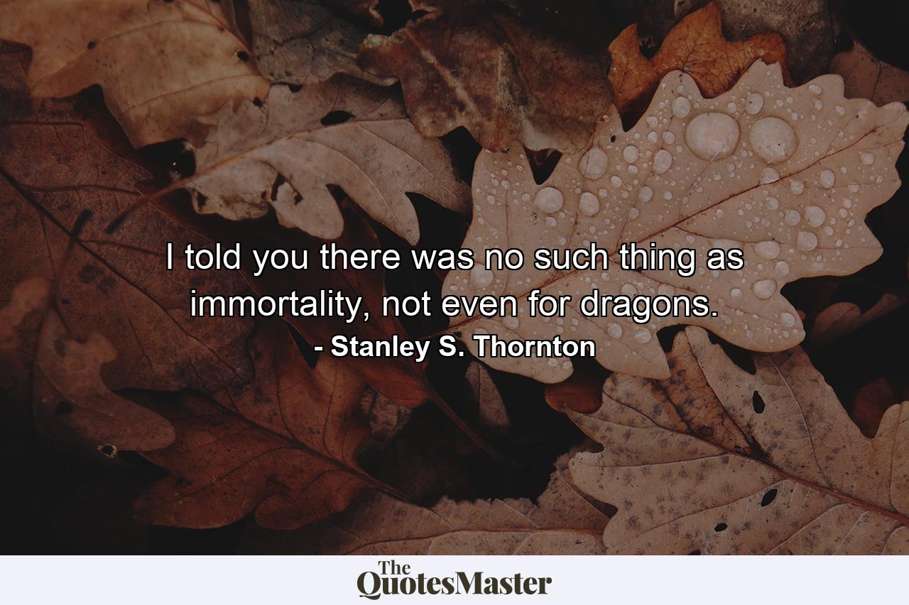 I told you there was no such thing as immortality, not even for dragons. - Quote by Stanley S. Thornton