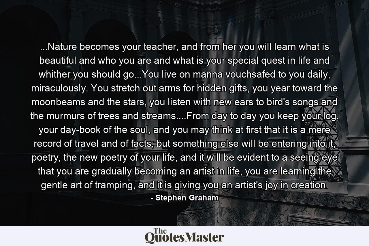 ...Nature becomes your teacher, and from her you will learn what is beautiful and who you are and what is your special quest in life and whither you should go...You live on manna vouchsafed to you daily, miraculously. You stretch out arms for hidden gifts, you year toward the moonbeams and the stars, you listen with new ears to bird's songs and the murmurs of trees and streams....From day to day you keep your log, your day-book of the soul, and you may think at first that it is a mere record of travel and of facts; but something else will be entering into it, poetry, the new poetry of your life, and it will be evident to a seeing eye that you are gradually becoming an artist in life, you are learning the gentle art of tramping, and it is giving you an artist's joy in creation. - Quote by Stephen Graham