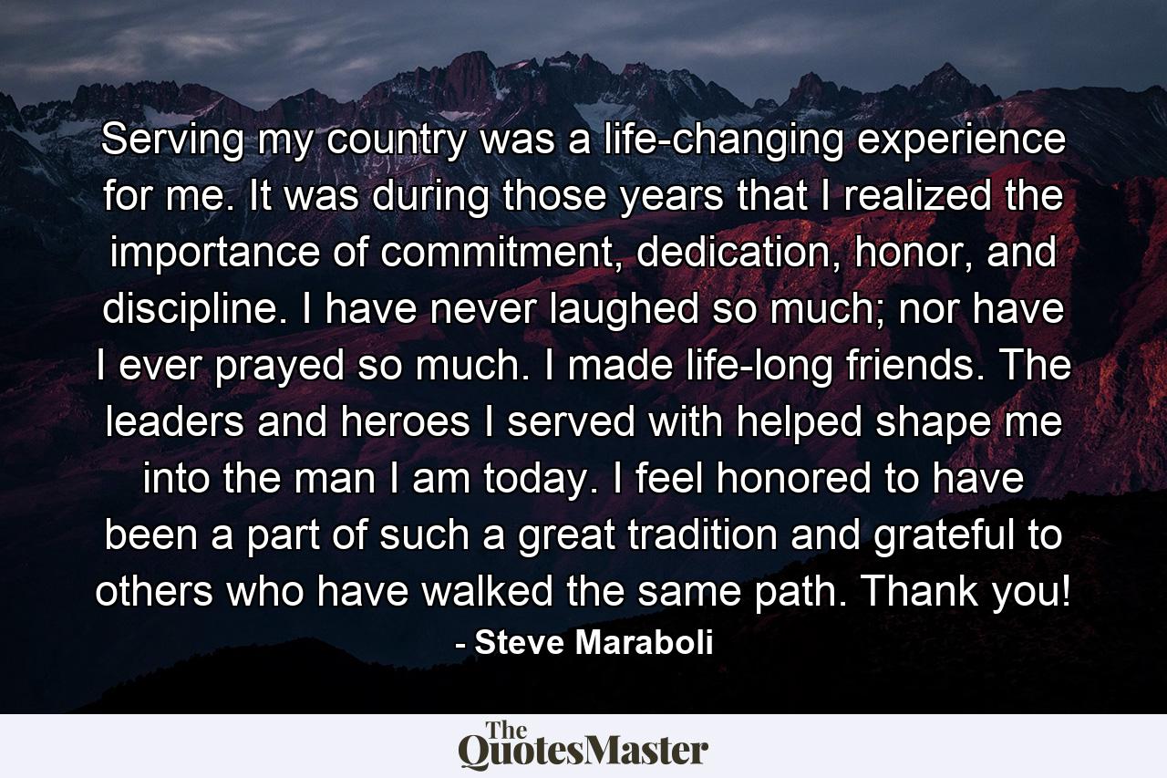 Serving my country was a life-changing experience for me. It was during those years that I realized the importance of commitment, dedication, honor, and discipline. I have never laughed so much; nor have I ever prayed so much. I made life-long friends. The leaders and heroes I served with helped shape me into the man I am today. I feel honored to have been a part of such a great tradition and grateful to others who have walked the same path. Thank you! - Quote by Steve Maraboli