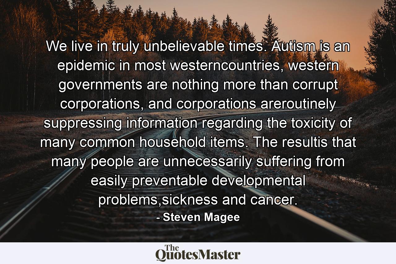 We live in truly unbelievable times. Autism is an epidemic in most westerncountries, western governments are nothing more than corrupt corporations, and corporations areroutinely suppressing information regarding the toxicity of many common household items. The resultis that many people are unnecessarily suffering from easily preventable developmental problems,sickness and cancer. - Quote by Steven Magee