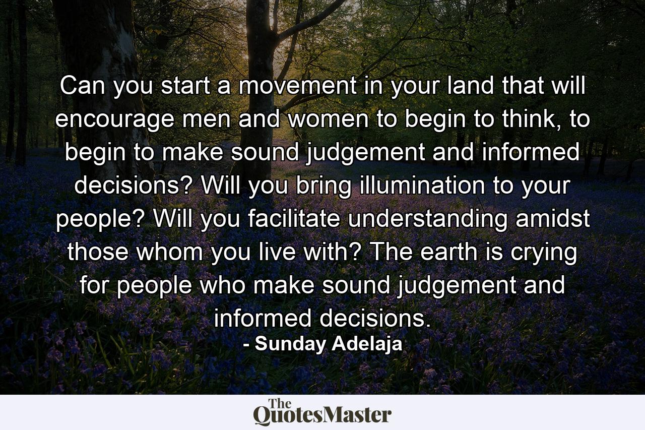 Can you start a movement in your land that will encourage men and women to begin to think, to begin to make sound judgement and informed decisions? Will you bring illumination to your people? Will you facilitate understanding amidst those whom you live with? The earth is crying for people who make sound judgement and informed decisions. - Quote by Sunday Adelaja