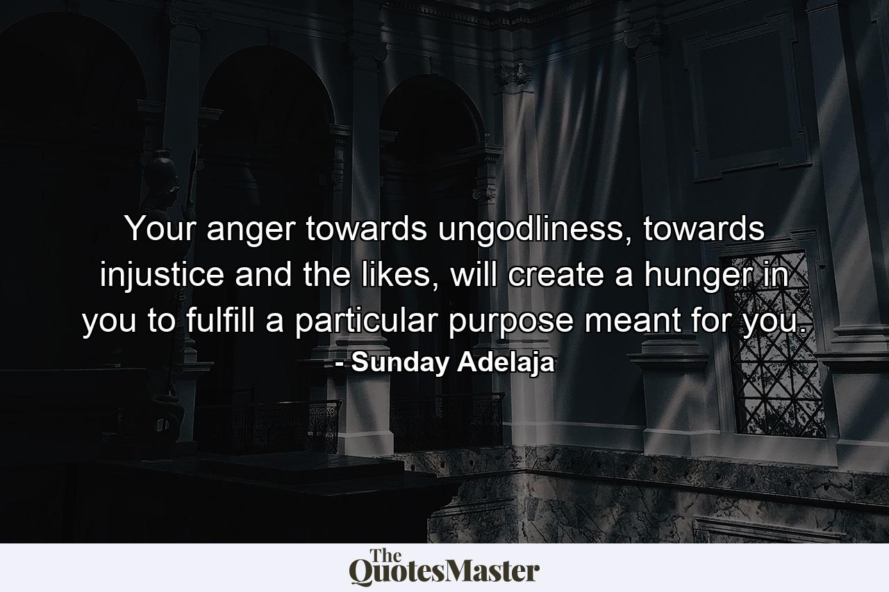 Your anger towards ungodliness, towards injustice and the likes, will create a hunger in you to fulfill a particular purpose meant for you. - Quote by Sunday Adelaja