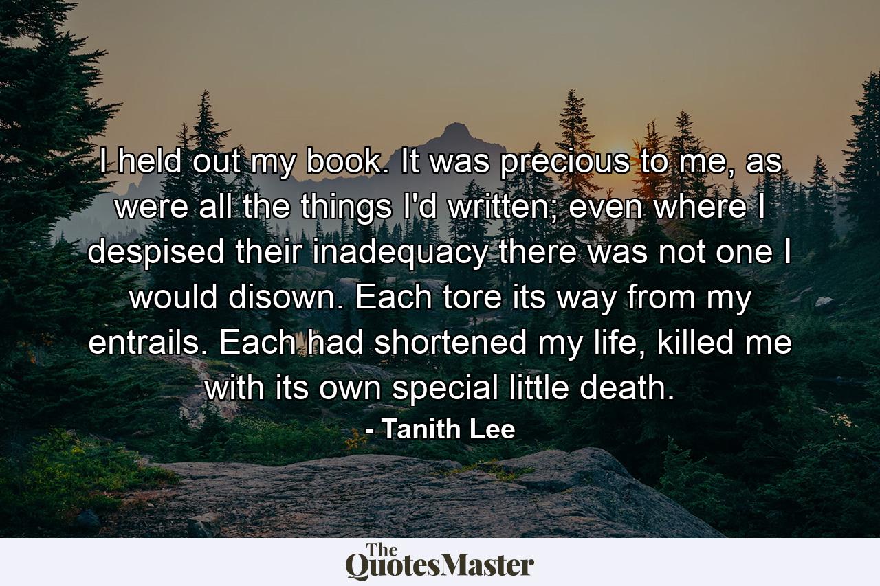 I held out my book. It was precious to me, as were all the things I'd written; even where I despised their inadequacy there was not one I would disown. Each tore its way from my entrails. Each had shortened my life, killed me with its own special little death. - Quote by Tanith Lee