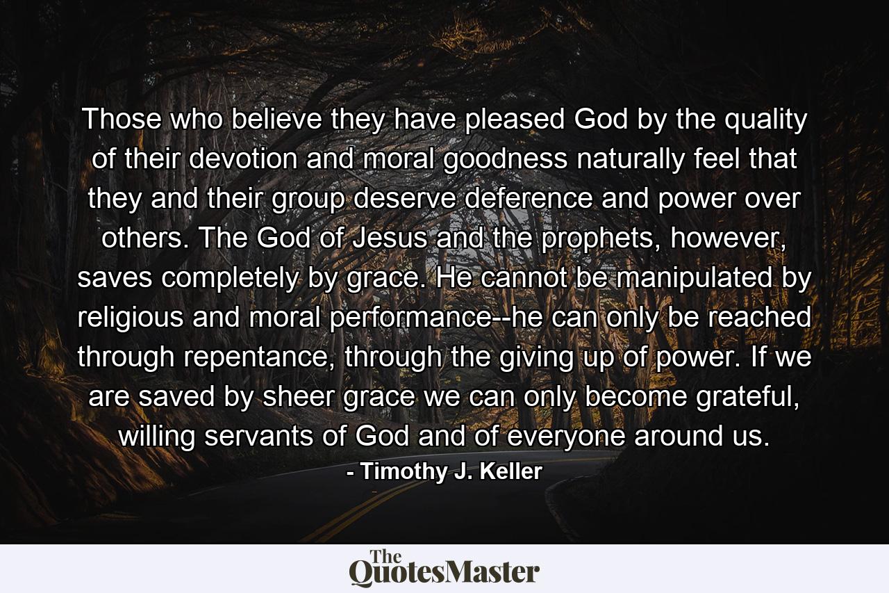 Those who believe they have pleased God by the quality of their devotion and moral goodness naturally feel that they and their group deserve deference and power over others. The God of Jesus and the prophets, however, saves completely by grace. He cannot be manipulated by religious and moral performance--he can only be reached through repentance, through the giving up of power. If we are saved by sheer grace we can only become grateful, willing servants of God and of everyone around us. - Quote by Timothy J. Keller