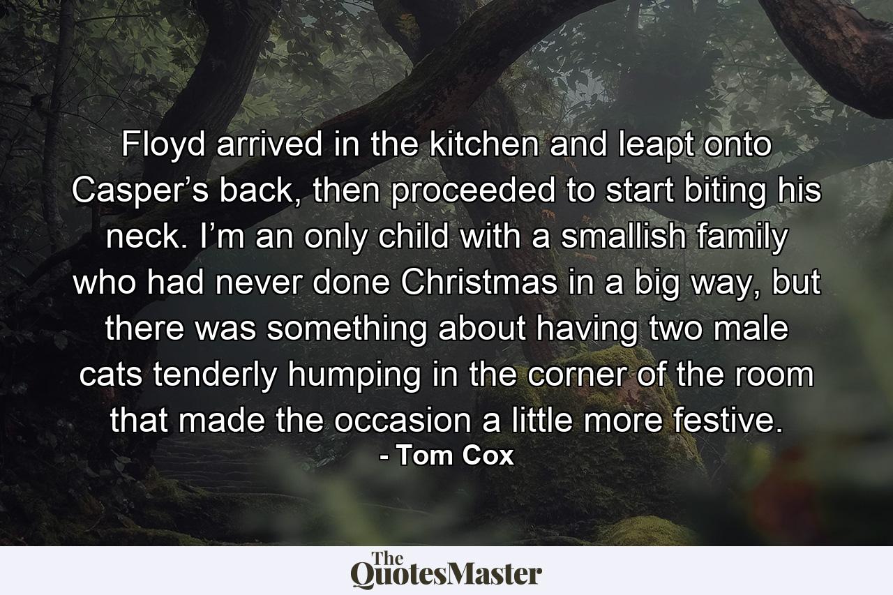 Floyd arrived in the kitchen and leapt onto Casper’s back, then proceeded to start biting his neck. I’m an only child with a smallish family who had never done Christmas in a big way, but there was something about having two male cats tenderly humping in the corner of the room that made the occasion a little more festive. - Quote by Tom Cox