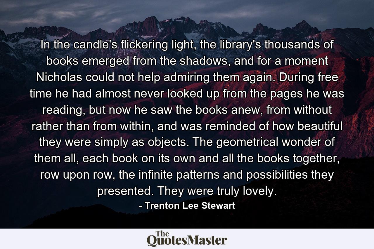 In the candle's flickering light, the library's thousands of books emerged from the shadows, and for a moment Nicholas could not help admiring them again. During free time he had almost never looked up from the pages he was reading, but now he saw the books anew, from without rather than from within, and was reminded of how beautiful they were simply as objects. The geometrical wonder of them all, each book on its own and all the books together, row upon row, the infinite patterns and possibilities they presented. They were truly lovely. - Quote by Trenton Lee Stewart