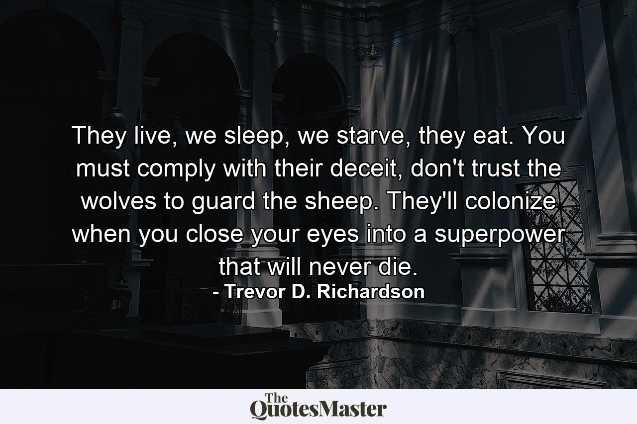 They live, we sleep, we starve, they eat. You must comply with their deceit, don't trust the wolves to guard the sheep. They'll colonize when you close your eyes into a superpower that will never die. - Quote by Trevor D. Richardson