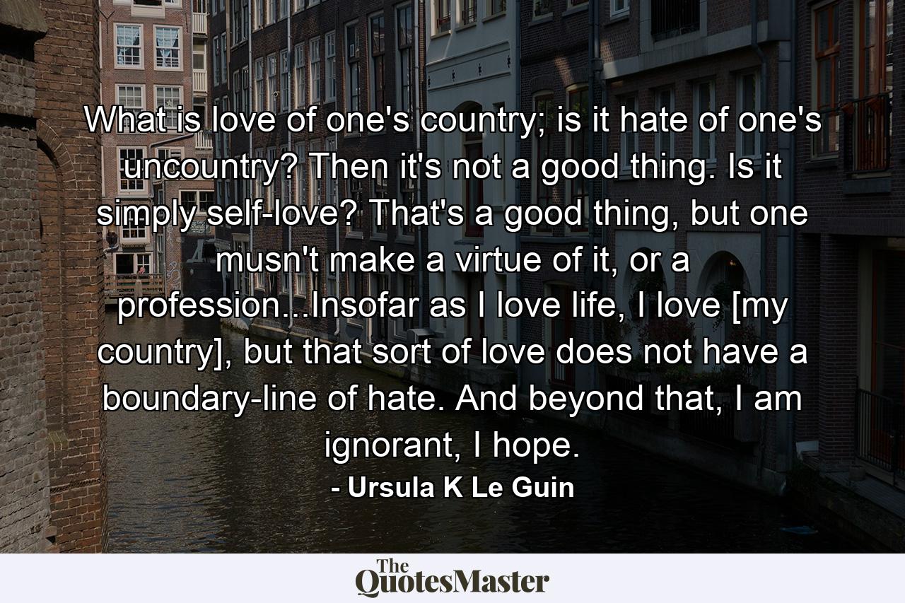 What is love of one's country; is it hate of one's uncountry? Then it's not a good thing. Is it simply self-love? That's a good thing, but one musn't make a virtue of it, or a profession...Insofar as I love life, I love [my country], but that sort of love does not have a boundary-line of hate. And beyond that, I am ignorant, I hope. - Quote by Ursula K Le Guin