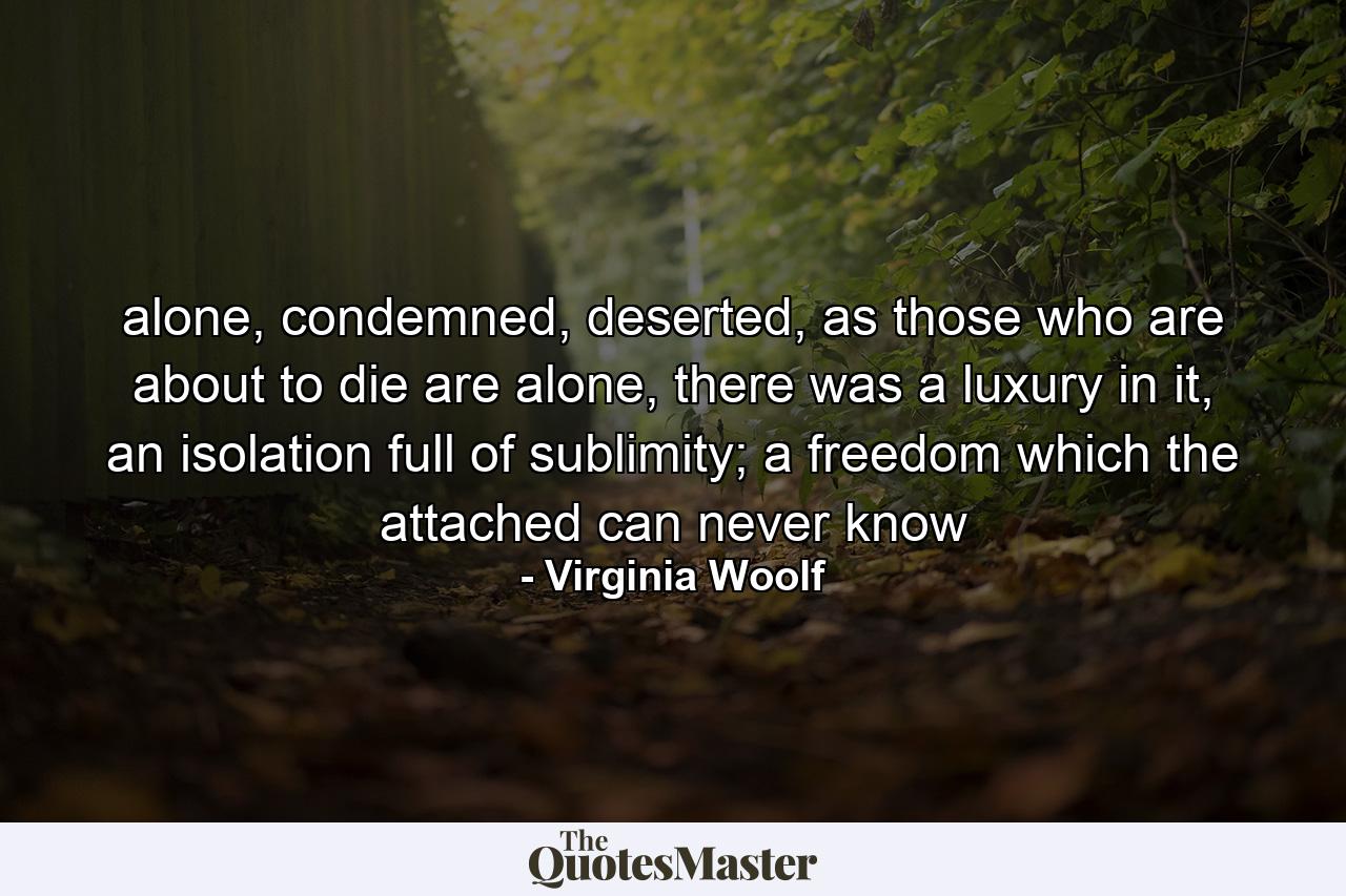 alone, condemned, deserted, as those who are about to die are alone, there was a luxury in it, an isolation full of sublimity; a freedom which the attached can never know - Quote by Virginia Woolf