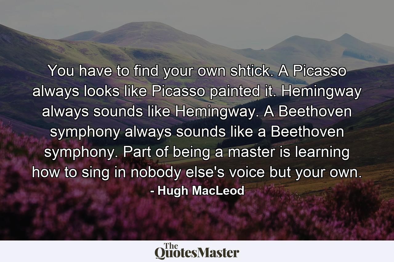 You have to find your own shtick. A Picasso always looks like Picasso painted it. Hemingway always sounds like Hemingway. A Beethoven symphony always sounds like a Beethoven symphony. Part of being a master is learning how to sing in nobody else's voice but your own. - Quote by Hugh MacLeod