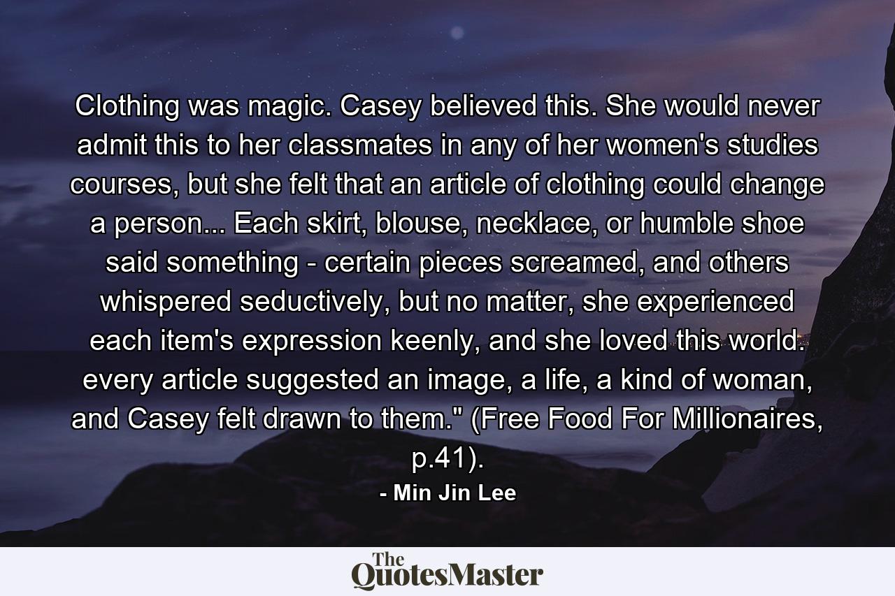 Clothing was magic. Casey believed this. She would never admit this to her classmates in any of her women's studies courses, but she felt that an article of clothing could change a person... Each skirt, blouse, necklace, or humble shoe said something - certain pieces screamed, and others whispered seductively, but no matter, she experienced each item's expression keenly, and she loved this world. every article suggested an image, a life, a kind of woman, and Casey felt drawn to them.