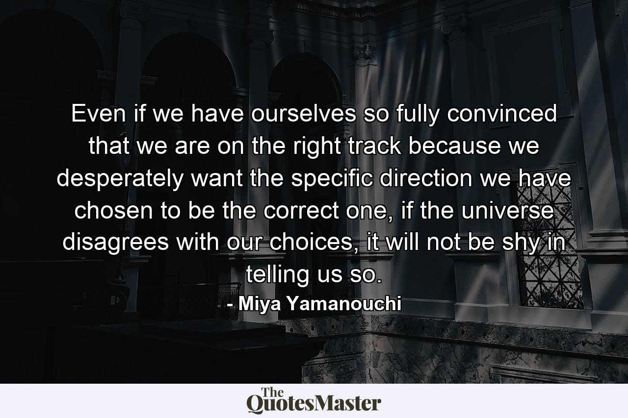 Even if we have ourselves so fully convinced that we are on the right track because we desperately want the specific direction we have chosen to be the correct one, if the universe disagrees with our choices, it will not be shy in telling us so. - Quote by Miya Yamanouchi